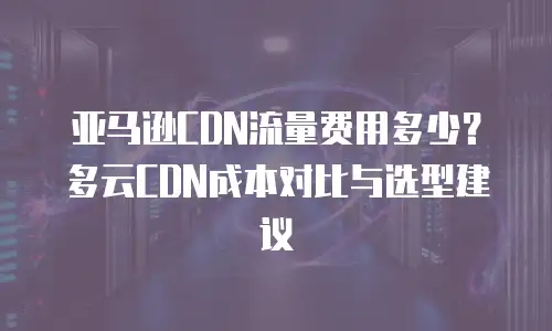 亚马逊CDN流量费用多少？多云CDN成本对比与选型建议