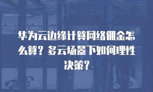 华为云边缘计算网络佣金怎么算？多云场景下如何理性决策？