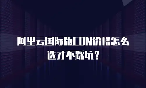 阿里云国际版CDN价格怎么选才不踩坑？