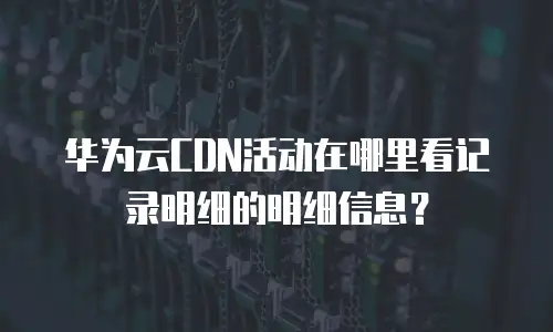 华为云CDN活动在哪里看记录明细的明细信息？
