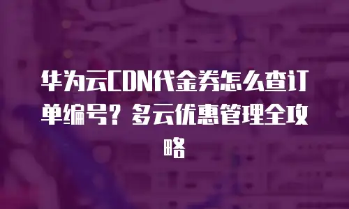 华为云CDN代金券怎么查订单编号？多云优惠管理全攻略