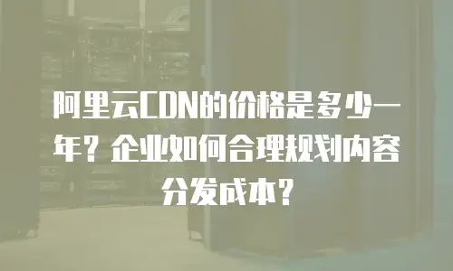 阿里云CDN的价格是多少一年？企业如何合理规划内容分发成本？