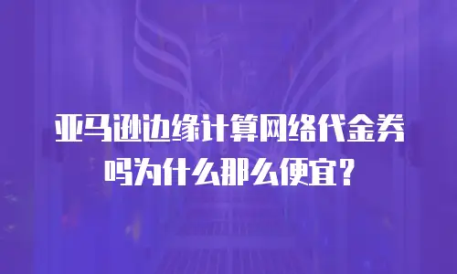 亚马逊边缘计算网络代金券吗为什么那么便宜？