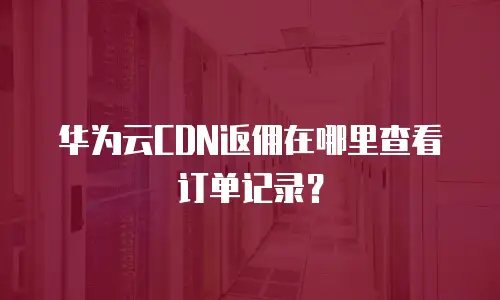 华为云CDN返佣在哪里查看订单记录？