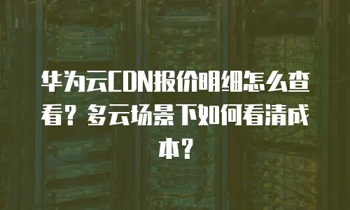 华为云CDN报价明细怎么查看？多云场景下如何看清成本？