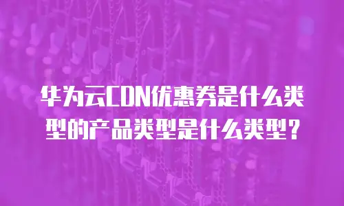 华为云CDN优惠券是什么类型的产品类型是什么类型？
