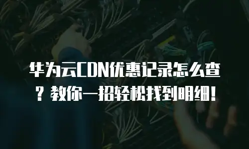华为云CDN优惠记录怎么查？教你一招轻松找到明细！