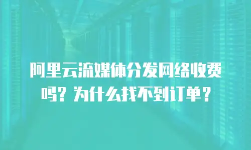 阿里云流媒体分发网络收费吗？为什么找不到订单？