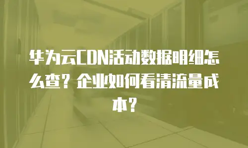 华为云CDN活动数据明细怎么查？企业如何看清流量成本？