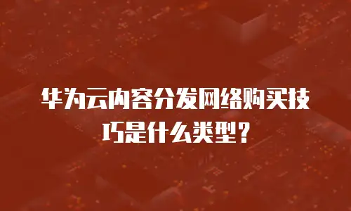 华为云内容分发网络购买技巧是什么类型？