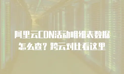 阿里云CDN活动明细表数据怎么查？跨云对比看这里