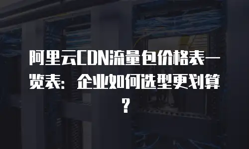 阿里云CDN流量包价格表一览表：企业如何选型更划算？