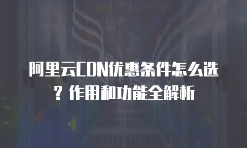 阿里云CDN优惠条件怎么选？作用和功能全解析