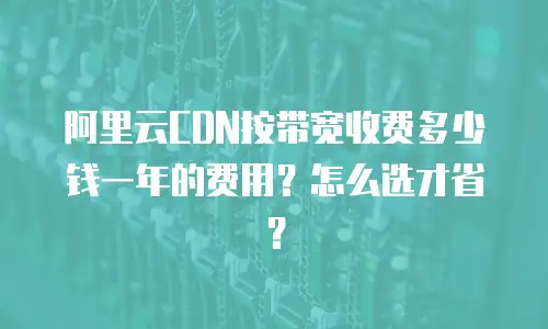 阿里云CDN按带宽收费多少钱一年的费用？怎么选才省？