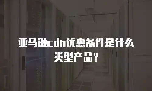 亚马逊cdn优惠条件是什么类型产品？