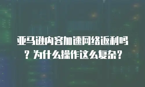亚马逊内容加速网络返利吗？为什么操作这么复杂？