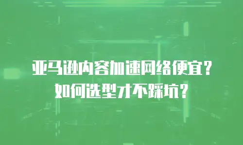 亚马逊内容加速网络便宜？如何选型才不踩坑？