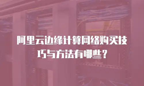 阿里云边缘计算网络购买技巧与方法有哪些？
