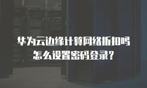 华为云边缘计算网络折扣吗怎么设置密码登录？