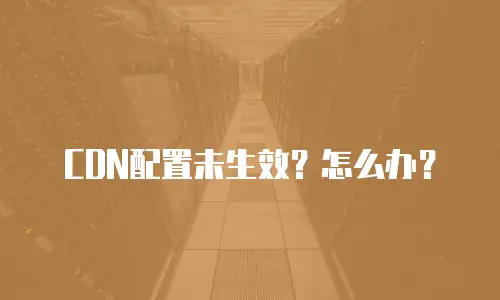  CDN配置未生效？怎么办？