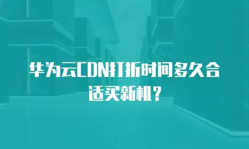 华为云CDN打折时间多久合适买新机？