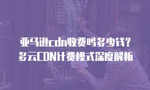 亚马逊cdn收费吗多少钱？多云CDN计费模式深度解析
