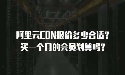 阿里云CDN报价多少合适？买一个月的会员划算吗？