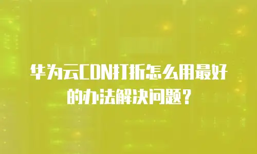 华为云CDN打折怎么用最好的办法解决问题？