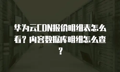 华为云CDN报价明细表怎么看？内容数据库明细怎么查？