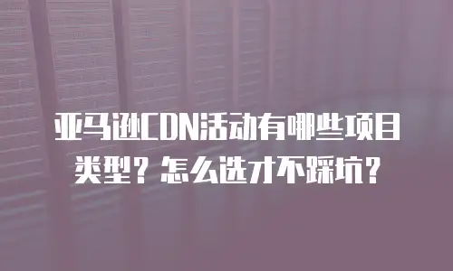 亚马逊CDN活动有哪些项目类型？怎么选才不踩坑？