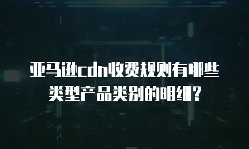 亚马逊cdn收费规则有哪些类型产品类别的明细？