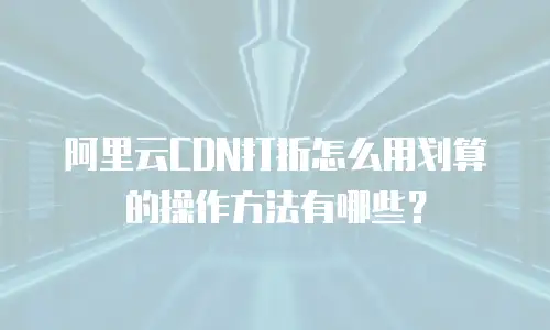 阿里云CDN打折怎么用划算的操作方法有哪些？