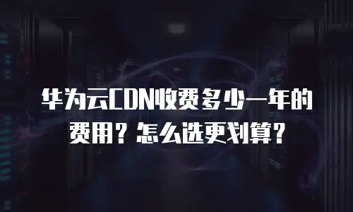华为云CDN收费多少一年的费用？怎么选更划算？
