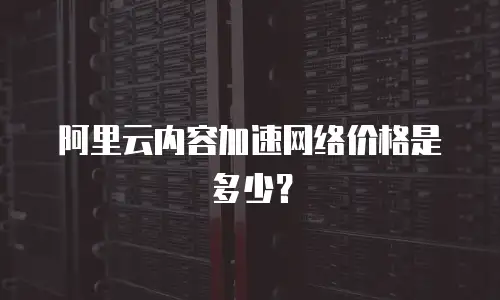 阿里云内容加速网络价格是多少？