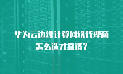 华为云边缘计算网络代理商怎么选才靠谱？