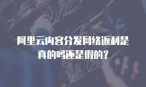 阿里云内容分发网络返利是真的吗还是假的？