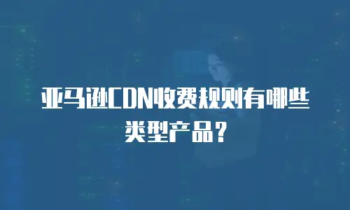 亚马逊CDN收费规则有哪些类型产品？