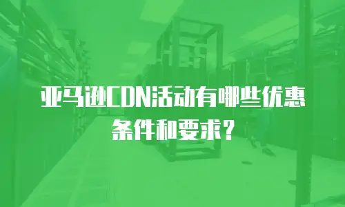 亚马逊CDN活动有哪些优惠条件和要求？