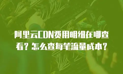 阿里云CDN费用明细在哪查看？怎么查每笔流量成本？