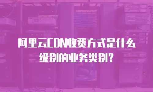 阿里云CDN收费方式是什么级别的业务类别？