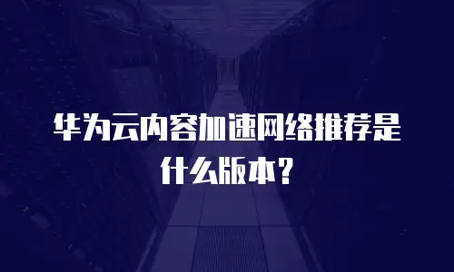 华为云内容加速网络推荐是什么版本？
