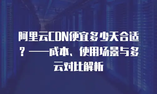阿里云CDN便宜多少天合适？&mdash;&mdash;成本、使用场景与多云对比解析