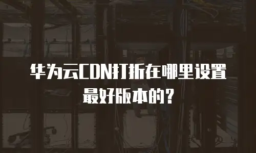 华为云CDN打折在哪里设置最好版本的？