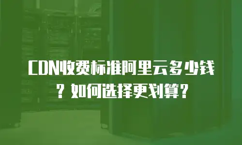 CDN收费标准阿里云多少钱？如何选择更划算？