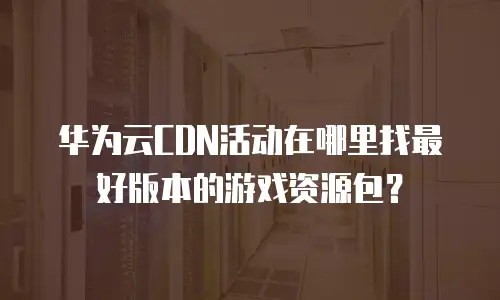 华为云CDN活动在哪里找最好版本的游戏资源包？