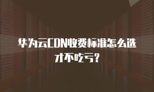 华为云CDN收费标准怎么选才不吃亏？