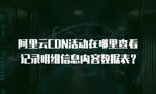 阿里云CDN活动在哪里查看记录明细信息内容数据表？