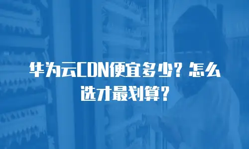 华为云CDN便宜多少？怎么选才最划算？
