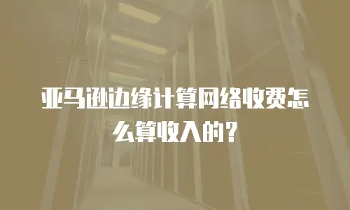 亚马逊边缘计算网络收费怎么算收入的？