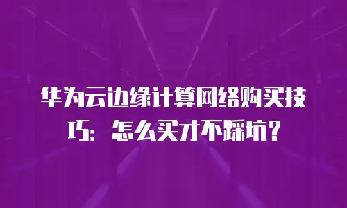 华为云边缘计算网络购买技巧：怎么买才不踩坑？